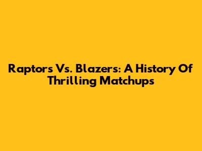 Raptors Vs. Blazers: A History Of Thrilling Matchups
