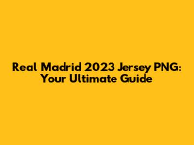 Real Madrid 2023 Jersey PNG: Your Ultimate Guide
