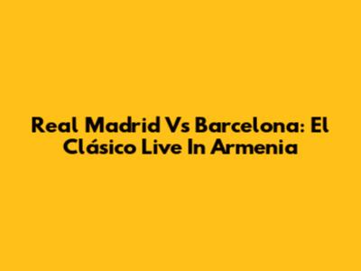 Real Madrid Vs Barcelona: El Clásico Live In Armenia