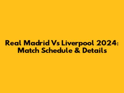 Real Madrid Vs Liverpool 2024: Match Schedule & Details