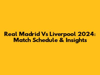 Real Madrid Vs Liverpool 2024: Match Schedule & Insights