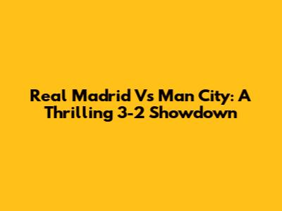 Real Madrid Vs Man City: A Thrilling 3-2 Showdown