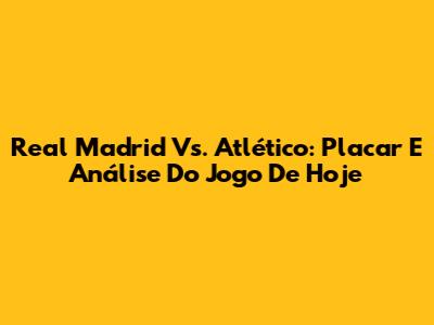 Real Madrid Vs. Atlético: Placar E Análise Do Jogo De Hoje