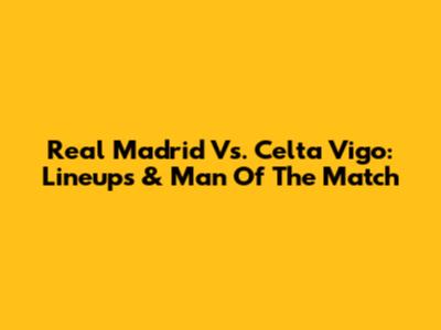 Real Madrid Vs. Celta Vigo: Lineups & Man Of The Match