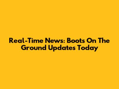 Real-Time News: Boots On The Ground Updates Today