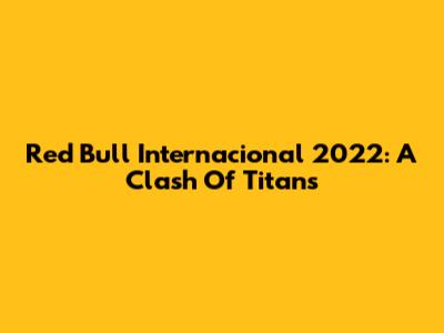 Red Bull Internacional 2022: A Clash Of Titans