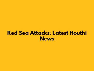 Red Sea Attacks: Latest Houthi News