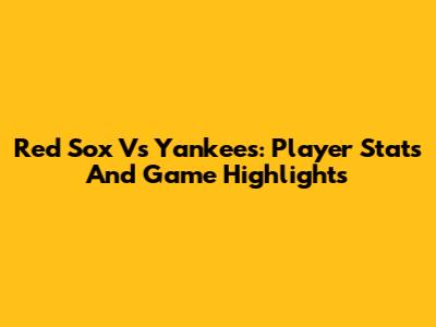Red Sox Vs Yankees: Player Stats And Game Highlights