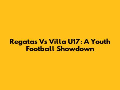 Regatas Vs Villa U17: A Youth Football Showdown
