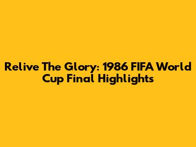 Relive The Glory: 1986 FIFA World Cup Final Highlights