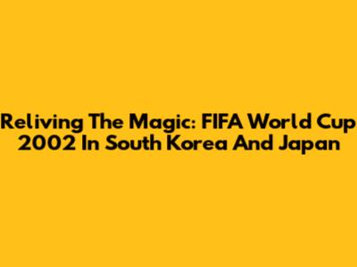 Reliving The Magic: FIFA World Cup 2002 In South Korea And Japan