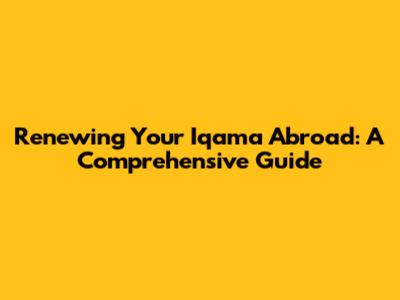 Renewing Your Iqama Abroad: A Comprehensive Guide