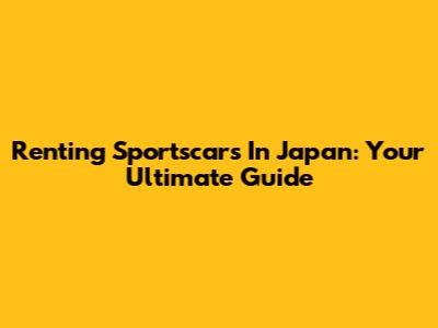 Renting Sportscars In Japan: Your Ultimate Guide