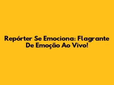 Repórter Se Emociona: Flagrante De Emoção Ao Vivo!