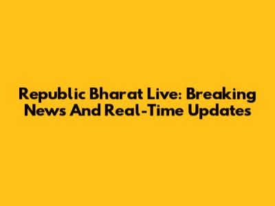 Republic Bharat Live: Breaking News And Real-Time Updates