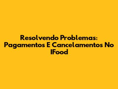 Resolvendo Problemas: Pagamentos E Cancelamentos No IFood