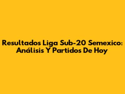 Resultados Liga Sub-20 Semexico: Análisis Y Partidos De Hoy