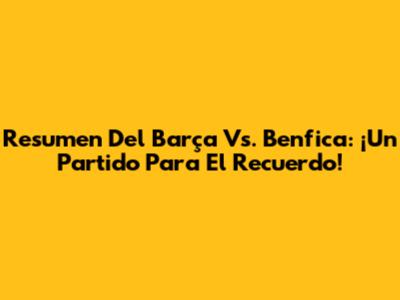 Resumen Del Barça Vs. Benfica: ¡Un Partido Para El Recuerdo!