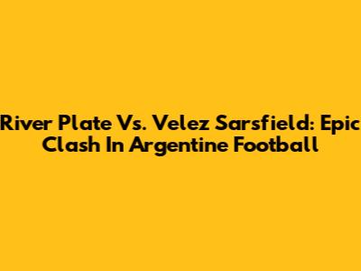 River Plate Vs. Velez Sarsfield: Epic Clash In Argentine Football