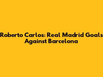 Roberto Carlos: Real Madrid Goals Against Barcelona