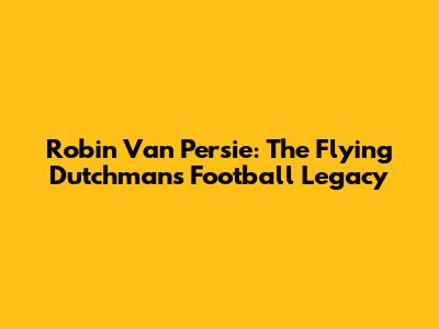 Robin Van Persie: The Flying Dutchman's Football Legacy