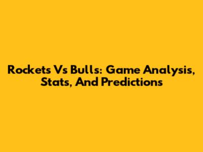 Rockets Vs Bulls: Game Analysis, Stats, And Predictions