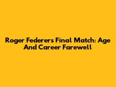 Roger Federer's Final Match: Age And Career Farewell