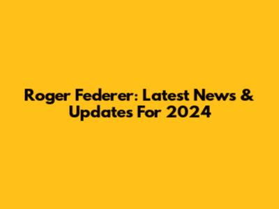 Roger Federer: Latest News & Updates For 2024