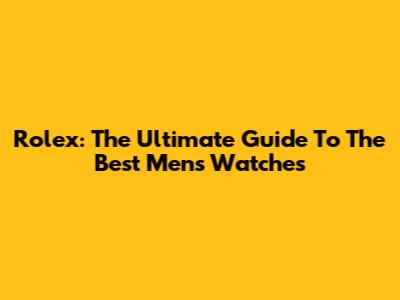 Rolex: The Ultimate Guide To The Best Men's Watches