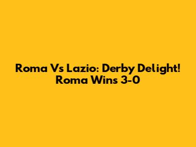 Roma Vs Lazio: Derby Delight! Roma Wins 3-0