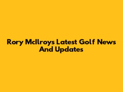 Rory McIlroy's Latest Golf News And Updates