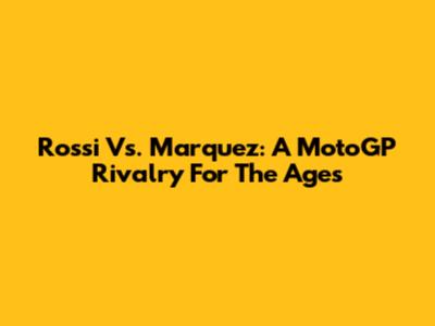 Rossi Vs. Marquez: A MotoGP Rivalry For The Ages
