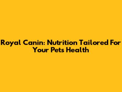 Royal Canin: Nutrition Tailored For Your Pet's Health