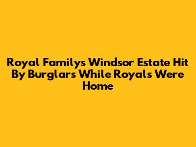 Royal Family's Windsor Estate Hit By Burglars While Royals Were Home