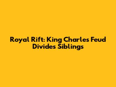 Royal Rift: King Charles' Feud Divides Siblings