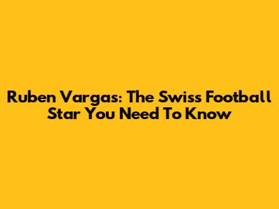 Ruben Vargas: The Swiss Football Star You Need To Know