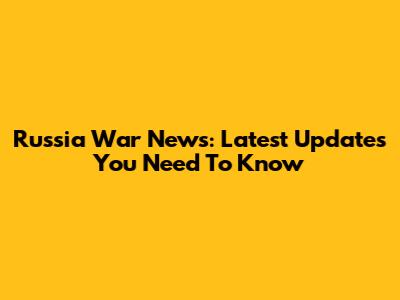 Russia War News: Latest Updates You Need To Know