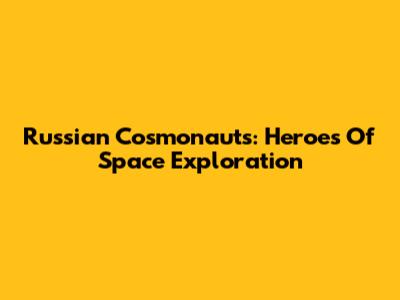 Russian Cosmonauts: Heroes Of Space Exploration