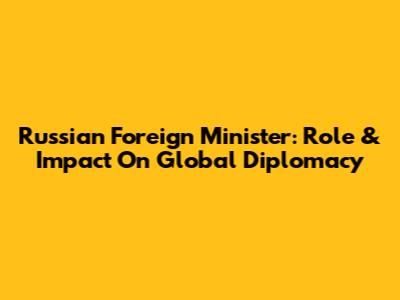 Russian Foreign Minister: Role & Impact On Global Diplomacy
