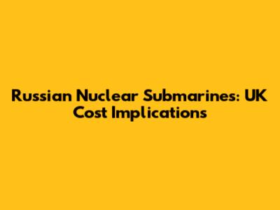 Russian Nuclear Submarines: UK Cost Implications