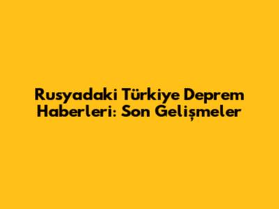 Rusya'daki Türkiye Deprem Haberleri: Son Gelişmeler