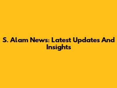 S. Alam News: Latest Updates And Insights