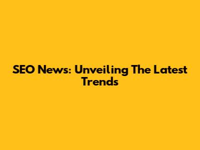 SEO News: Unveiling The Latest Trends