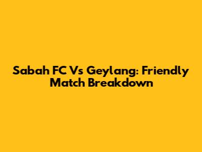 Sabah FC Vs Geylang: Friendly Match Breakdown