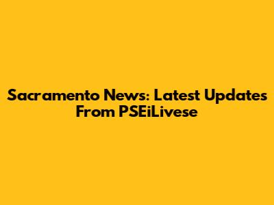 Sacramento News: Latest Updates From PSEiLivese