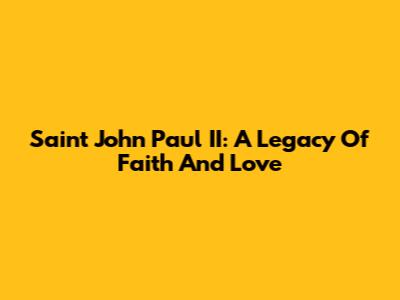 Saint John Paul II: A Legacy Of Faith And Love