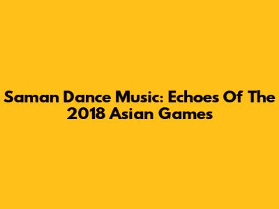 Saman Dance Music: Echoes Of The 2018 Asian Games