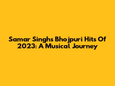 Samar Singh's Bhojpuri Hits Of 2023: A Musical Journey