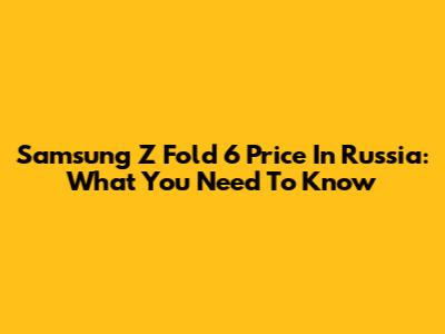 Samsung Z Fold 6 Price In Russia: What You Need To Know