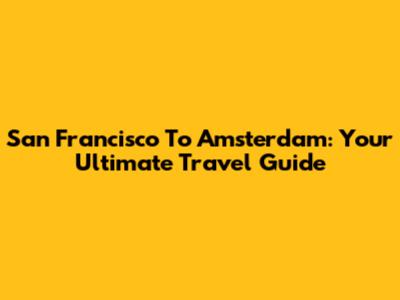 San Francisco To Amsterdam: Your Ultimate Travel Guide